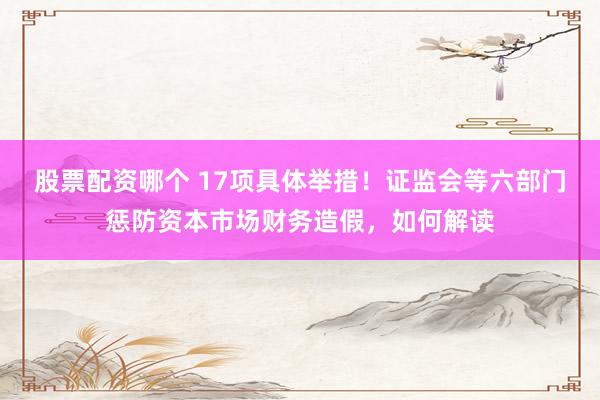 股票配资哪个 17项具体举措！证监会等六部门惩防资本市场财务造假，如何解读