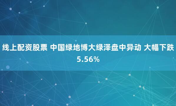 线上配资股票 中国绿地博大绿泽盘中异动 大幅下跌5.56%