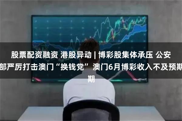 股票配资融资 港股异动 | 博彩股集体承压 公安部严厉打击澳门“换钱党” 澳门6月博彩收入不及预期